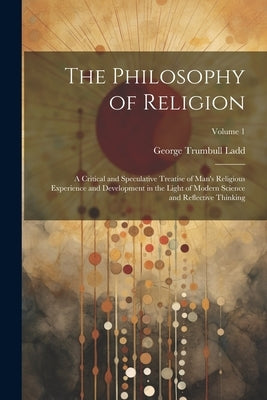 The Philosophy of Religion: A Critical and Speculative Treatise of Man's Religious Experience and Development in the Light of Modern Science and R by Ladd, George Trumbull
