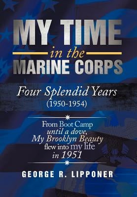 My Time in the Marine Corps: Four Splendid Years, 1950-1954 Four Proud Years When a Dove My Brooklyn Beauty, Flew Into My Life in 1951 by Lipponer, George R.