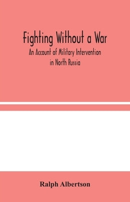 Fighting Without a War: An Account of Military Intervention in North Russia by Albertson, Ralph