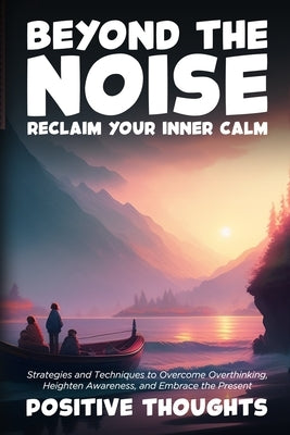 Beyond the Noise: Strategies and Techniques to Overcome Overthinking, Heighten Awareness, and Embrace the Present by Thoughts, Positive