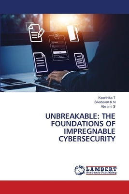 Unbreakable: The Foundations of Impregnable Cybersecurity by T, Keerthika
