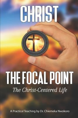 Christ-The Focal Point: The Christ-Centered Life by Nwokoro, Chiemeka