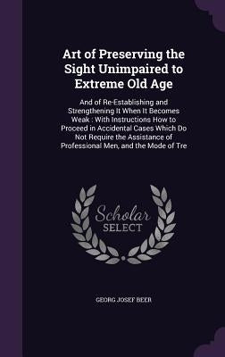 Art of Preserving the Sight Unimpaired to Extreme Old Age: And of Re-Establishing and Strengthening It When It Becomes Weak: With Instructions How to by Beer, Georg Josef