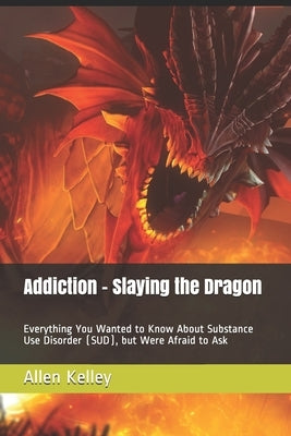Addiction - Slaying the Dragon: Everything You Wanted to Know About Substance Use Disorder (SUD), but Were Afraid to Ask by Kelley, Allen J.