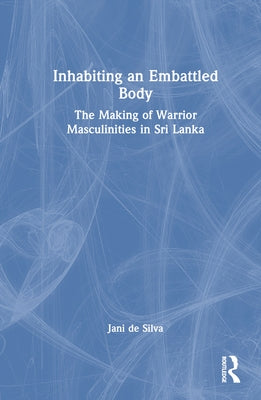 Inhabiting an Embattled Body: The Making of Warrior Masculinities in Sri Lanka by de Silva, Jani