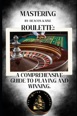 Mastering Roulette: A Comprehensive Guide to Playing and Winning. by Kaine, Deacon