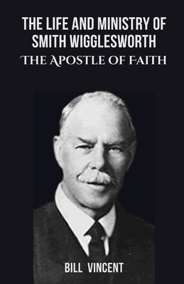 The Life and Ministry of Smith Wigglesworth: The Apostle of Faith by Vincent, Bill