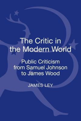 The Critic in the Modern World: Public Criticism from Samuel Johnson to James Wood by Ley, James