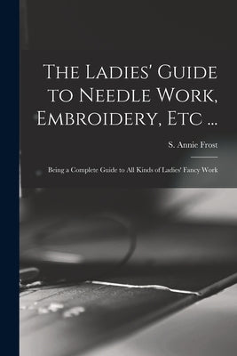 The Ladies' Guide to Needle Work, Embroidery, Etc ...: Being a Complete Guide to All Kinds of Ladies' Fancy Work by Frost, S. Annie (Sarah Annie)