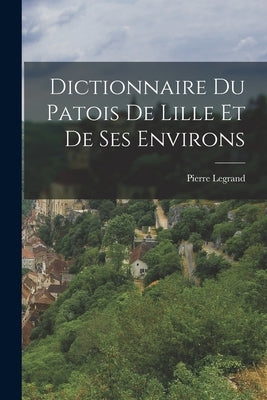 Dictionnaire du Patois de Lille et de ses Environs by Legrand, Pierre