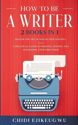 How to Be a Writer: 2 Books in 1 Master the Art of Non-Fiction Writing: A Practical Guide to Writing, Editing and Publishing Your First Bo by Ejikeugwu, Chidi