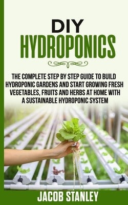 DIY Hydroponics: The Complete Step by Step Guide to Build Your Hydroponic Garden and Start Growing Vegetables, Fruits and Herbs with a by Stanley, Jacob