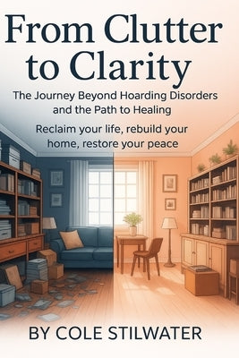 From Clutter to Clarity: The Journey Beyond Hoarding Disorder and the Path to Healing: Reclaim Your Space, Rebuild Your Life, Restore Your Peace by Stilwater, Cole