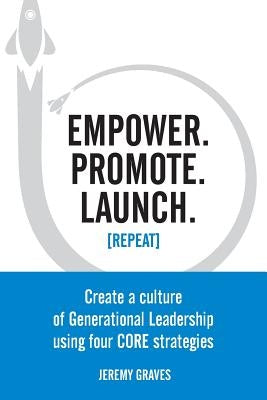 Empower. Promote. Launch. [Repeat]: Create a culture of Generational Leadership using four CORE strategies by Graves, Jeremy