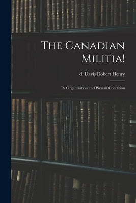 The Canadian Militia!: Its Organization and Present Condition by Davis, Robert Henry D.
