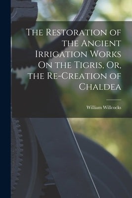The Restoration of the Ancient Irrigation Works On the Tigris, Or, the Re-Creation of Chaldea by Willcocks, William