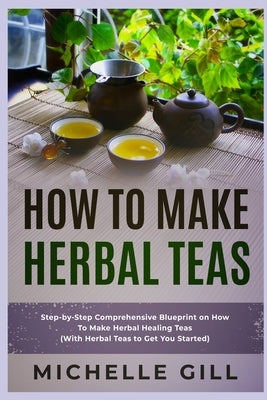 How To Make Herbal Teas: Step-by-Step Comprehensive Blueprint on How To Make Herbal Healing Teas (With Herbal Teas to Get You Started) by Gill, Michelle