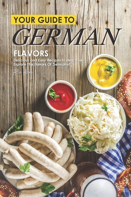 Your Guide to German Flavors: Delicious and Easy Recipes to Help You Explore the Flavors of Germany! by Allen, Allie