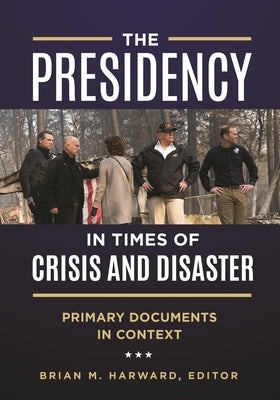 The Presidency in Times of Crisis and Disaster: Primary Documents in Context by Harward, Brian M.