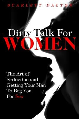 Dirty Talk For Women: The Art of Seduction and Getting Your Man To Beg You For Sex by Dalton, Scarlett