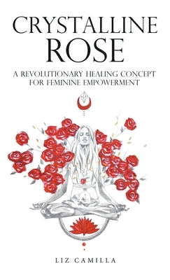 Crystalline Rose: A Revolutionary Healing Concept for Feminine Empowerment by Camilla, Liz
