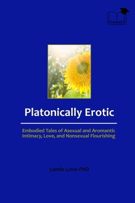 Platonically Erotic: Embodied Tales of Asexual and Aromantic Intimacy, Love, and Nonsexual Flourishing by Love, Landa