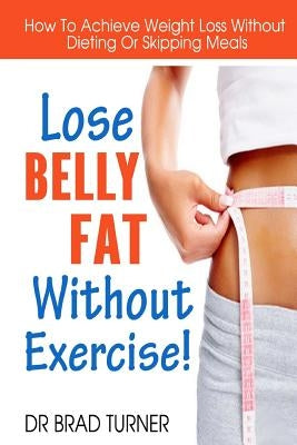 Lose Belly Fat Without Exercise: How To Achieve Weight Loss Without Dieting Or Skipping Meals by Turner, Brad