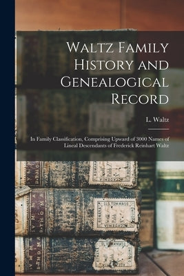 Waltz Family History and Genealogical Record: In Family Classification, Comprising Upward of 3000 Names of Lineal Descendants of Frederick Reinhart Wa by Waltz, L. B. 1835