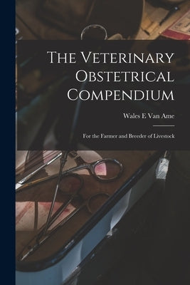 The Veterinary Obstetrical Compendium: for the Farmer and Breeder of Livestock by Van Ame, Wales E.