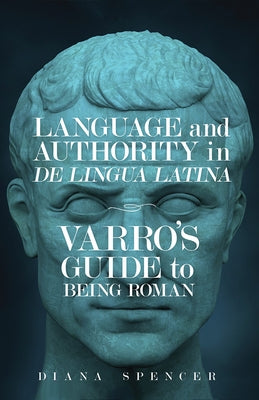 Language and Authority in de Lingua Latina: Varro's Guide to Being Roman by Spencer, Diana