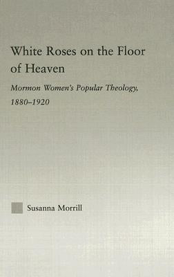 White Roses on the Floor of Heaven: Nature and Flower Imagery in Latter-Day Saints Women's Literature, 1880-1920 by Morrill, Susanna
