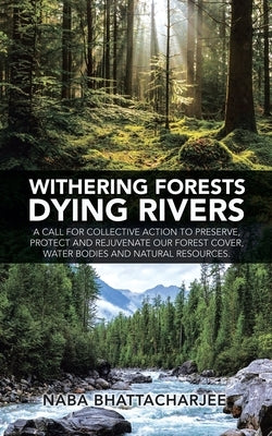 Withering Forests Dying Rivers: A Call for Collective Action to Preserve, Protect and Rejuvenate Our Forest Cover, Water Bodies and Natural Resources. by Bhattacharjee, Naba