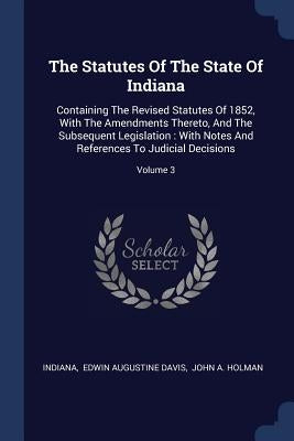 The Statutes Of The State Of Indiana: Containing The Revised Statutes Of 1852, With The Amendments Thereto, And The Subsequent Legislation: With Notes by Indiana
