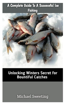 A Complete Guide To A Successful Ice fishing: Unlocking Winters Secret For Bountiful Catches by Sweeting, Michael