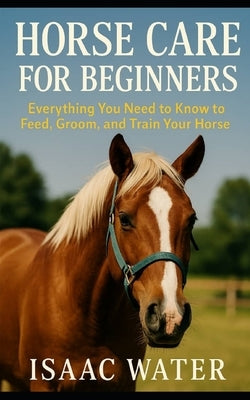 Horse Care for Beginners: Everything You Need to Feed, Groom, and Train Your Horse by Water, Isaac