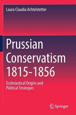 Prussian Conservatism 1815-1856: Ecclesiastical Origins and Political Strategies by Achtelstetter, Laura Claudia