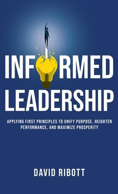 Informed Leadership: Applying First Principles To Unify Purpose, Heighten Performance, and Maximize Prosperity by Ribott, David