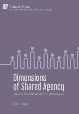 Dimensions of Shared Agency: A Study on Joint, Collective and Group Intentional Action by Lasagni, Giulia