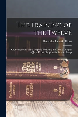 The Training of the Twelve: Or, Passages Out of the Gospels: Exhibiting the Twelve Disciples of Jesus Under Discipline for the Apostleship by Bruce, Alexander Balmain