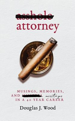 Asshole Attorney: Musings, Memories, and Missteps in a 40 Year Career by Wood, Douglas J.