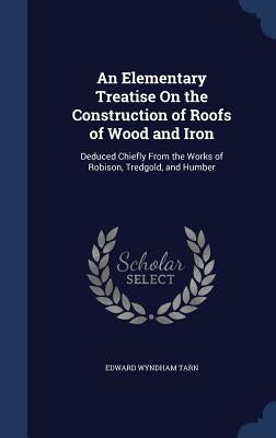 An Elementary Treatise On the Construction of Roofs of Wood and Iron: Deduced Chiefly From the Works of Robison, Tredgold, and Humber by Tarn, Edward Wyndham