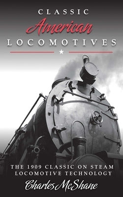 Classic American Locomotives: The 1909 Classic on Steam Locomotive Technology by McShane, Charles
