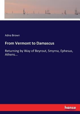 From Vermont to Damascus: Returning by Way of Beyrout, Smyrna, Ephesus, Athens... by Brown, Adna