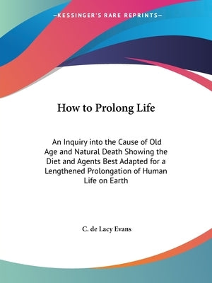 How to Prolong Life: An Inquiry into the Cause of Old Age and Natural Death Showing the Diet and Agents Best Adapted for a Lengthened Prolongation of by Evans, C. De Lacy