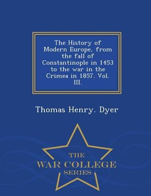 The History of Modern Europe, from the fall of Constantinople in 1453 to the war in the Crimea in 1857. Vol. III. - War College Series by Dyer, Thomas Henry