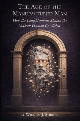 The Age of the Manufactured Man: How the Enlightenment Shaped the Modern Human Condition by Striker, William J.