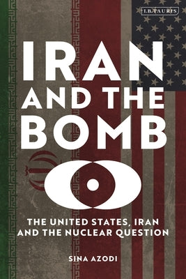 Iran and the Bomb: The United States, Iran, and the Nuclear Question by Azodi, Sina