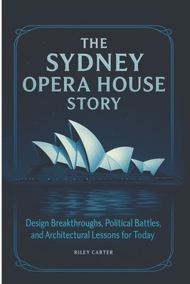 The Sydney Opera House Story: Design Breakthroughs, Political Battles, and Architectural Lessons for Today by Carter, Riley