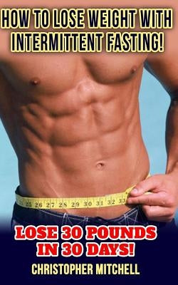 How To Lose Weight With Intermittent Fasting!: Lose 30 Pounds In 30 Days! by Mitchell, Christopher