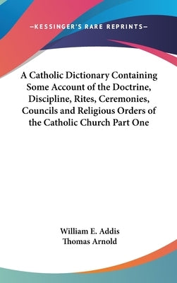 A Catholic Dictionary Containing Some Account of the Doctrine, Discipline, Rites, Ceremonies, Councils and Religious Orders of the Catholic Church Par by Addis, William E.